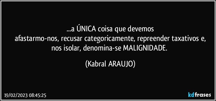 ...a ÚNICA coisa que devemos
afastarmo-nos, recusar categoricamente, repreender taxativos e,
nos isolar, denomina-se MALIGNIDADE. (KABRAL ARAUJO)