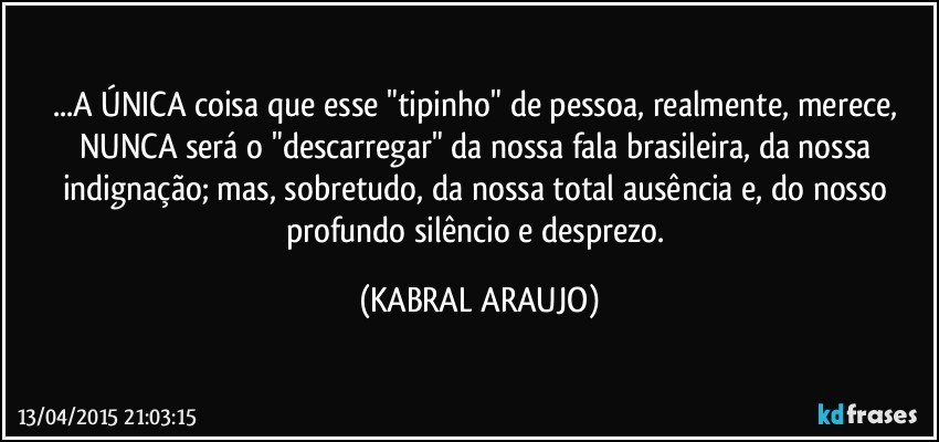 ...A ÚNICA coisa que esse "tipinho" de pessoa, realmente, merece, NUNCA será o "descarregar" da nossa fala brasileira, da nossa indignação; mas, sobretudo, da nossa total ausência e, do nosso profundo silêncio e desprezo. (KABRAL ARAUJO)