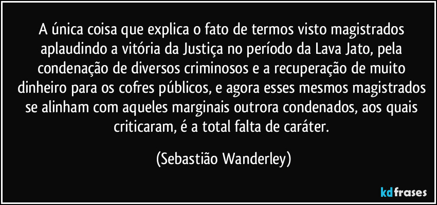 A única coisa que explica o fato de termos visto magistrados aplaudindo a vitória da Justiça no período da Lava Jato, pela condenação de diversos criminosos e a recuperação de muito dinheiro para os cofres públicos, e agora esses mesmos magistrados se alinham com aqueles marginais outrora condenados, aos quais criticaram, é a total falta de caráter. (Sebastião Wanderley)