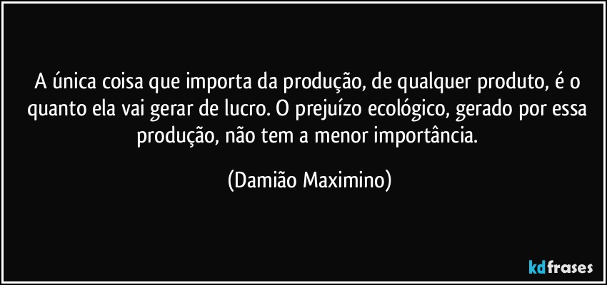 A única coisa que importa da produção, de qualquer produto, é o quanto ela vai gerar de lucro. O prejuízo ecológico, gerado por essa produção, não tem a menor importância. (Damião Maximino)