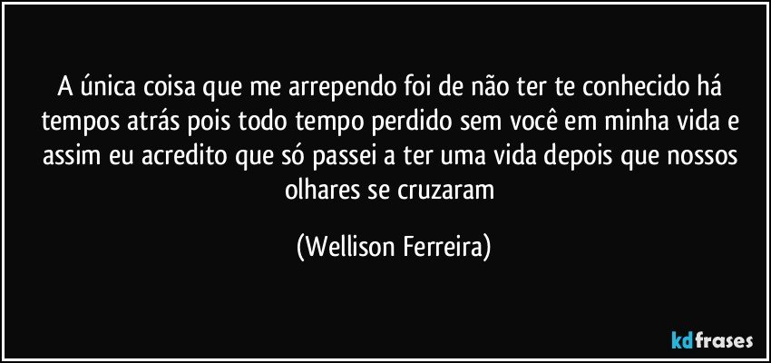 A única coisa que me arrependo foi de não ter te conhecido há tempos atrás pois todo tempo perdido sem você em minha vida e assim eu acredito que só passei a ter uma vida depois que nossos olhares se cruzaram (Wellison Ferreira)