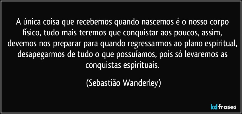 A única coisa que recebemos quando nascemos é o nosso corpo físico, tudo mais teremos que conquistar aos poucos, assim, devemos nos preparar para quando regressarmos ao plano espiritual, desapegarmos de tudo o que possuíamos, pois só levaremos as conquistas espirituais. (Sebastião Wanderley)