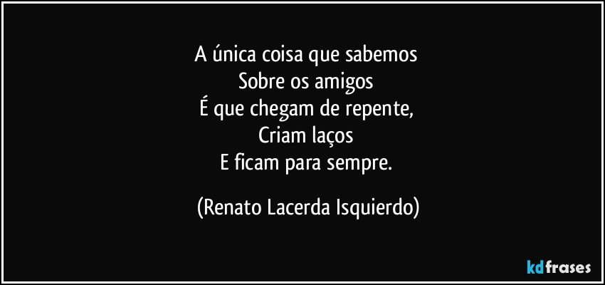 A única coisa que sabemos 
Sobre os amigos 
É que chegam de repente, 
Criam laços 
E ficam para sempre. (Renato Lacerda Isquierdo)
