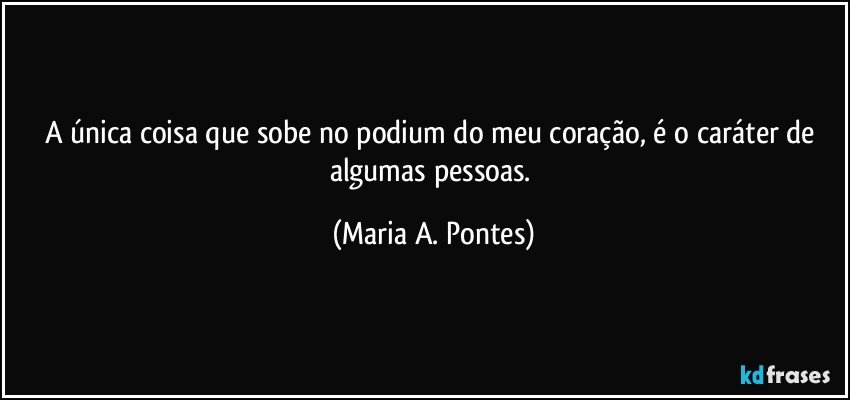 A única coisa que sobe no podium do meu coração, é o caráter de algumas pessoas. (Maria A. Pontes)