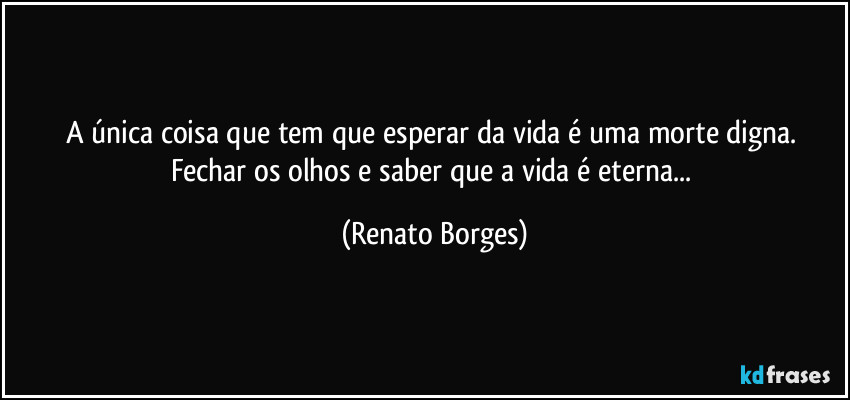A única coisa que tem que esperar da vida é uma morte digna. Fechar os olhos e saber que a vida é eterna... (Renato Borges)