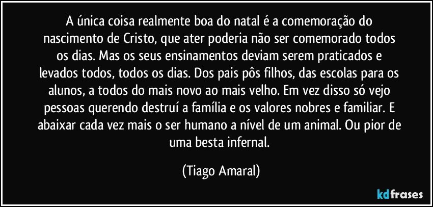 A única coisa realmente boa do natal é a comemoração do nascimento de Cristo, que ater poderia não ser comemorado todos os dias. Mas os seus ensinamentos deviam serem praticados e levados todos, todos os dias. Dos pais pôs filhos, das escolas para os alunos, a todos do mais novo ao mais velho. Em vez disso só vejo pessoas querendo destruí a família e os valores nobres e familiar. E abaixar cada vez mais o ser humano a nível de um animal. Ou pior de uma besta infernal. (Tiago Amaral)