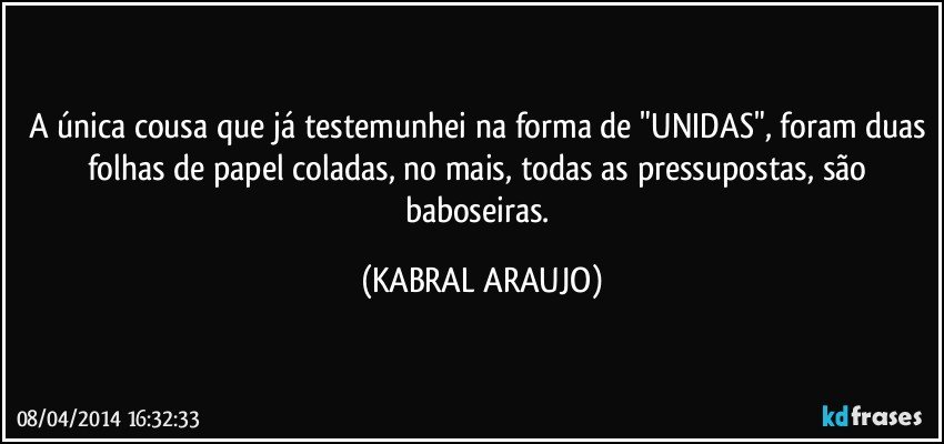 A única cousa que já testemunhei na forma de "UNIDAS", foram duas folhas de papel coladas, no mais, todas as pressupostas, são baboseiras. (KABRAL ARAUJO)