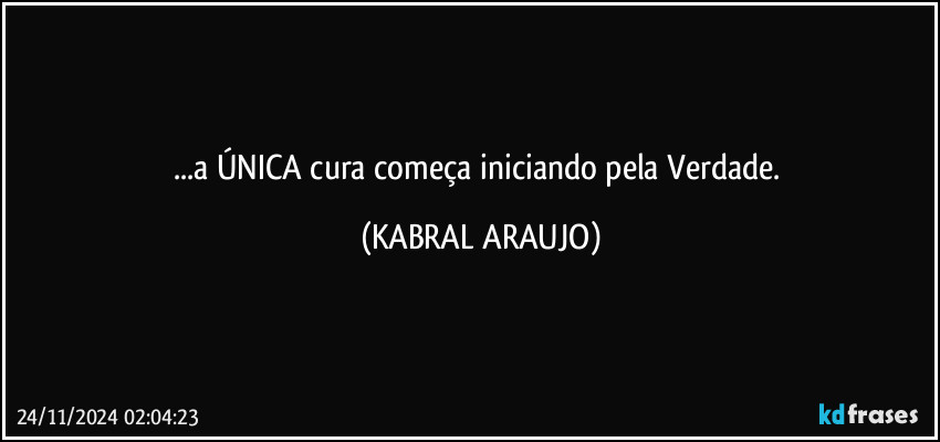 ...a ÚNICA cura começa iniciando pela Verdade. (KABRAL ARAUJO)