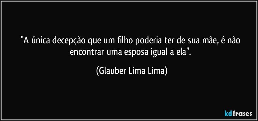 "A única decepção que um filho poderia ter de sua mãe, é não encontrar uma esposa igual a ela". (Glauber Lima Lima)