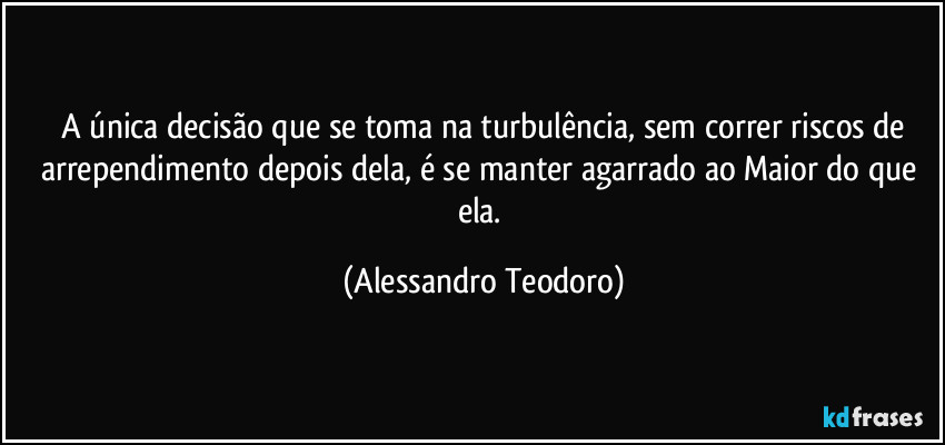 ⁠A única decisão que se toma na turbulência, sem correr riscos de arrependimento depois dela, é se manter agarrado ao Maior do que ela. (Alessandro Teodoro)
