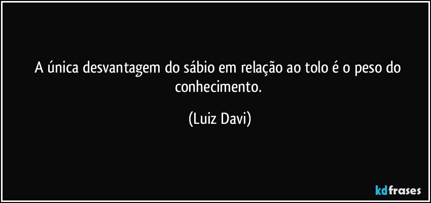 A única desvantagem do sábio em relação ao tolo é o peso do conhecimento. (Luiz Davi)