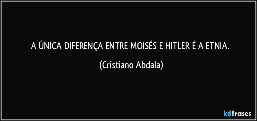 A ÚNICA DIFERENÇA ENTRE MOISÉS E HITLER É A ETNIA. (Cristiano Abdala)