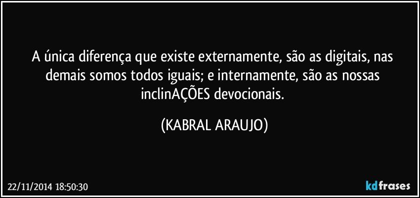 A única diferença que existe externamente, são as digitais, nas demais somos todos iguais; e internamente, são as nossas inclinAÇÕES devocionais. (KABRAL ARAUJO)