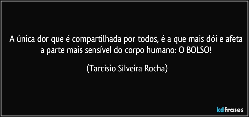 A única dor que é compartilhada por todos, é a que mais dói e afeta a parte mais sensível do corpo humano: O BOLSO! (Tarcisio Silveira Rocha)
