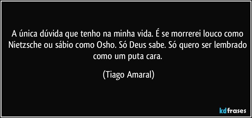 A única dúvida que tenho na minha vida. É se morrerei louco como Nietzsche ou sábio como Osho. Só Deus sabe. Só quero ser lembrado como um puta cara. (Tiago Amaral)