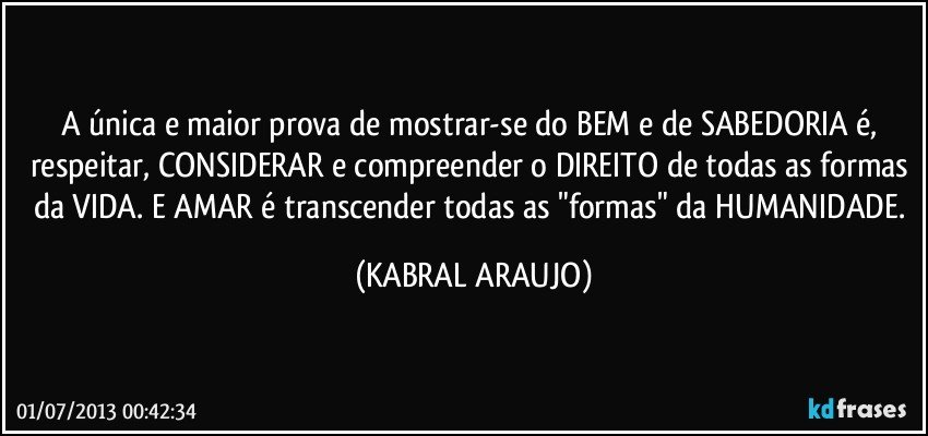 A única e maior prova de mostrar-se do BEM e de SABEDORIA é, respeitar, CONSIDERAR e compreender o DIREITO de todas as formas da VIDA. E AMAR é transcender todas as "formas" da HUMANIDADE. (KABRAL ARAUJO)