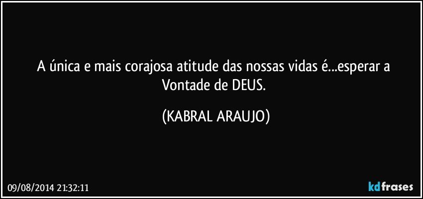 A única e mais corajosa atitude das nossas vidas é...esperar a Vontade de DEUS. (KABRAL ARAUJO)