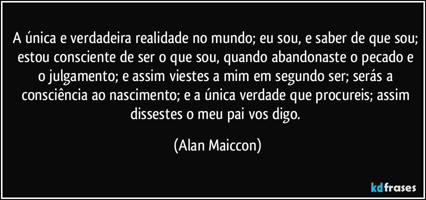 A única e verdadeira realidade no mundo; eu sou, e saber de que sou; estou consciente de ser o que sou, quando abandonaste o pecado e o julgamento; e assim viestes a mim em segundo ser; serás a consciência ao nascimento; e a única verdade que procureis; assim dissestes o meu pai vos digo. (Alan Maiccon)