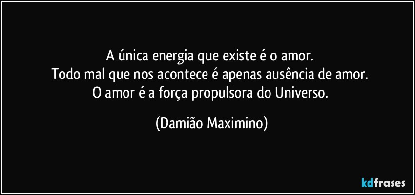 A única energia que existe é o amor. 
Todo mal que nos acontece é apenas ausência de amor. 
O amor é a força propulsora do Universo. (Damião Maximino)