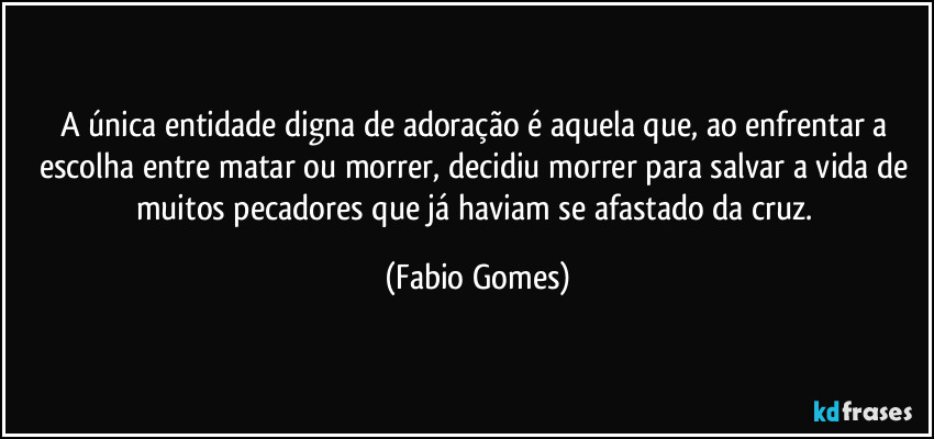 A única entidade digna de adoração é aquela que, ao enfrentar a escolha entre matar ou morrer, decidiu morrer para salvar a vida de muitos pecadores que já haviam se afastado da cruz. (Fabio Gomes)