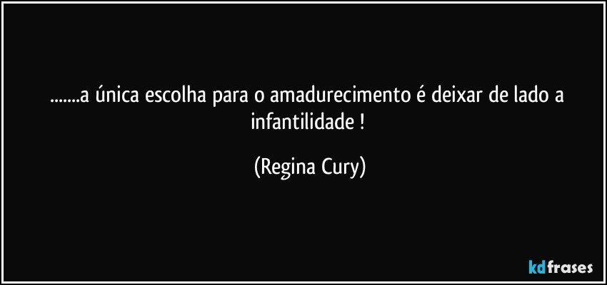 ...a  única escolha  para  o amadurecimento é  deixar de lado  a infantilidade ! (Regina Cury)