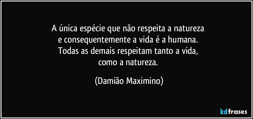 A única espécie que não respeita a natureza 
e consequentemente a vida é a humana. 
Todas as demais respeitam tanto a vida, 
como a natureza. (Damião Maximino)