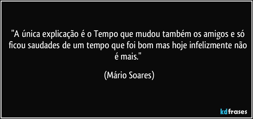 "A única explicação é o Tempo que mudou também os amigos e só ficou saudades de um tempo que foi bom mas hoje infelizmente não é mais." (Mário Soares)