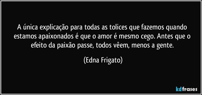 A única explicação para todas as tolices que fazemos quando estamos apaixonados é que o amor é mesmo cego. Antes que o efeito da paixão passe, todos vêem, menos a gente. (Edna Frigato)