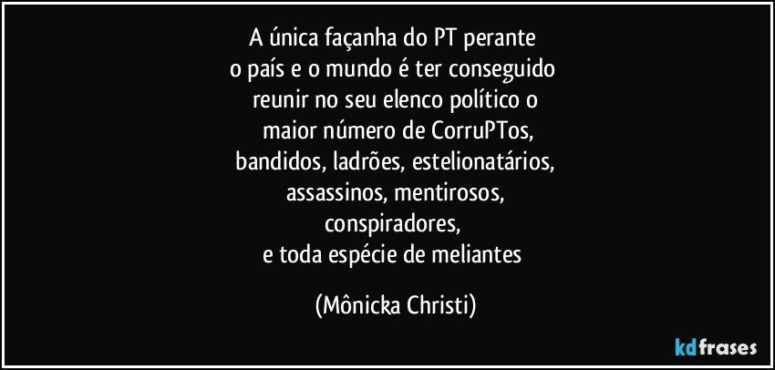 A única façanha do PT perante 
o país e o mundo é ter conseguido 
reunir no seu elenco político o
 maior número de CorruPTos,
 bandidos, ladrões, estelionatários, 
assassinos, mentirosos,
conspiradores, 
e toda espécie de meliantes (Mônicka Christi)