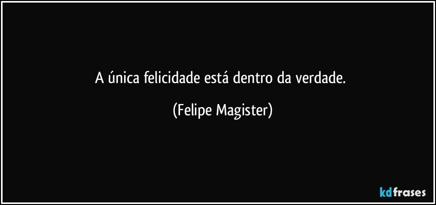 A única felicidade está dentro da verdade. (Felipe Magister)