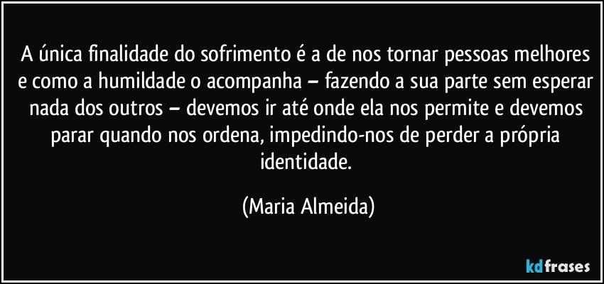 A única finalidade do sofrimento é a de nos tornar pessoas melhores e como a humildade o acompanha – fazendo a sua parte sem esperar nada dos outros – devemos ir até onde ela nos permite e devemos parar quando nos ordena, impedindo-nos de perder a própria identidade. (Maria Almeida)