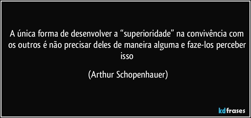 A única forma de desenvolver a “superioridade” na convivência com os outros é não precisar deles de maneira alguma e faze-los perceber isso (Arthur Schopenhauer)