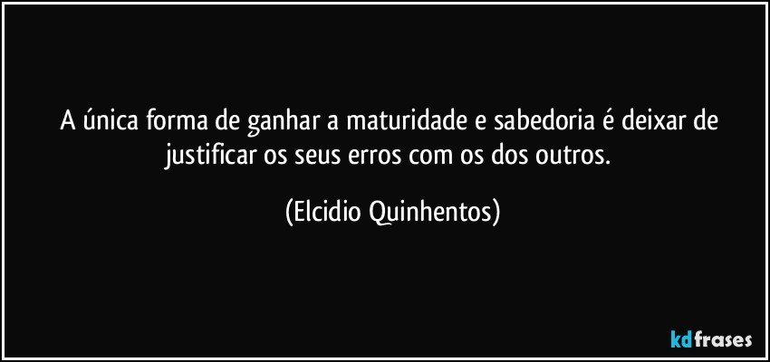 A única forma de ganhar a maturidade e sabedoria é deixar de justificar os seus erros com os dos outros. (Elcidio Quinhentos)