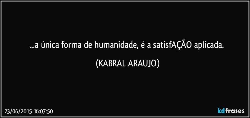 ...a única forma de humanidade, é a satisfAÇÃO aplicada. (KABRAL ARAUJO)