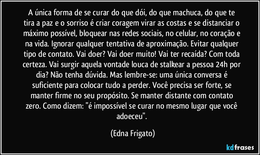 A única forma de se curar do que dói, do que machuca, do que te tira a paz e o sorriso é criar coragem virar as costas e se distanciar o máximo possível, bloquear nas redes sociais, no celular, no coração e na vida. Ignorar qualquer tentativa de aproximação. Evitar qualquer tipo de contato. Vai doer? Vai doer muito! Vai ter recaída? Com toda certeza. Vai surgir aquela vontade louca de stalkear a pessoa 24h por dia? Não tenha dúvida. Mas lembre-se: uma única conversa é suficiente para colocar tudo a perder. Você precisa ser forte, se manter firme no seu propósito. Se manter distante com contato zero. Como dizem: "é impossível se curar no mesmo lugar que você adoeceu". (Edna Frigato)