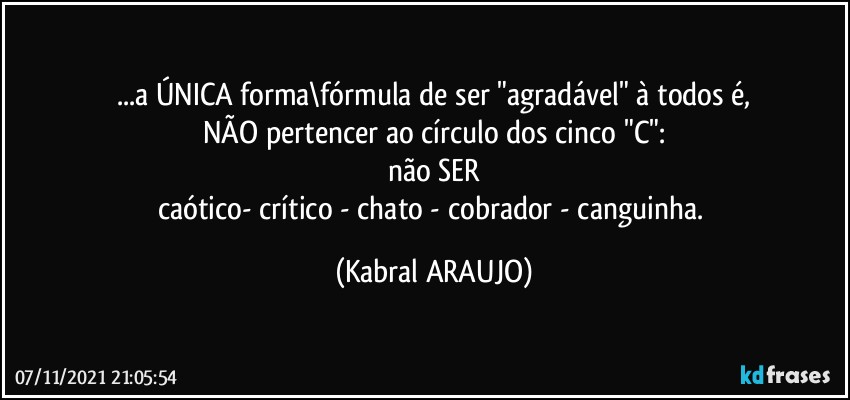 ...a ÚNICA forma\fórmula de ser "agradável" à todos é,
NÃO pertencer ao círculo dos cinco "C":
não SER
caótico- crítico - chato - cobrador - canguinha. (KABRAL ARAUJO)