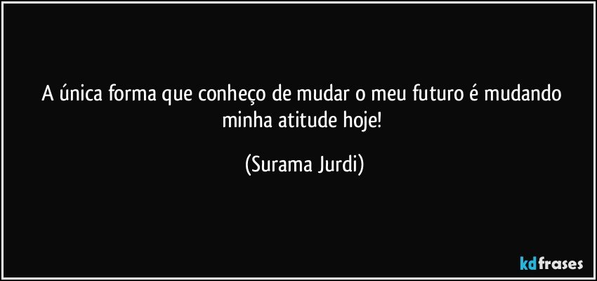 A única forma que conheço de mudar o meu futuro é mudando minha atitude hoje! (Surama Jurdi)