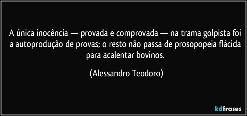 A única inocência — provada e comprovada — na trama golpista foi a autoprodução de provas; o resto não passa de prosopopeia flácida para acalentar bovinos. (Alessandro Teodoro)