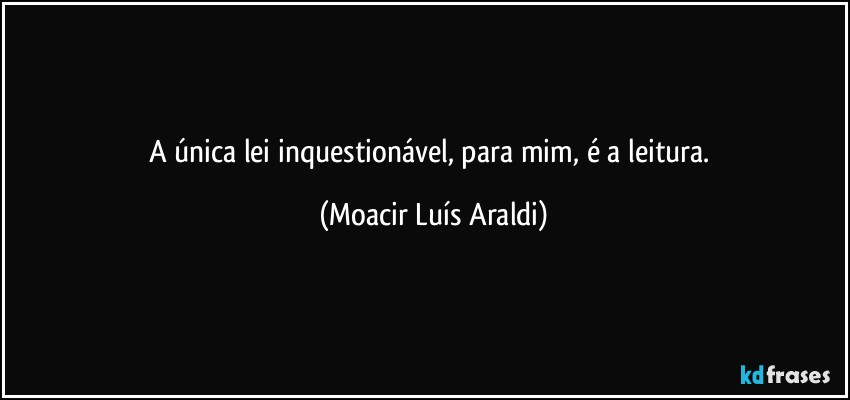 A única lei inquestionável, para mim, é a leitura. (Moacir Luís Araldi)