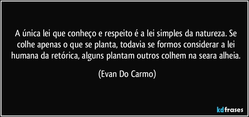 A única lei que conheço e respeito é a lei simples da natureza. Se colhe apenas o que se planta, todavia se formos considerar a lei humana da retórica, alguns plantam outros colhem na seara alheia. (Evan Do Carmo)