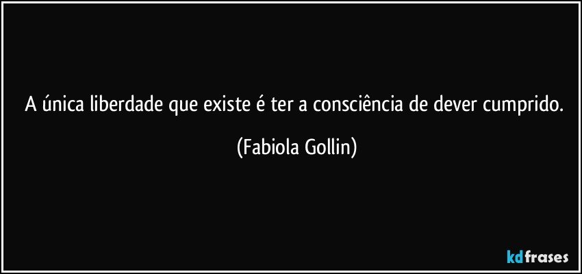 A única liberdade que existe é ter a consciência de dever cumprido. (Fabiola Gollin)