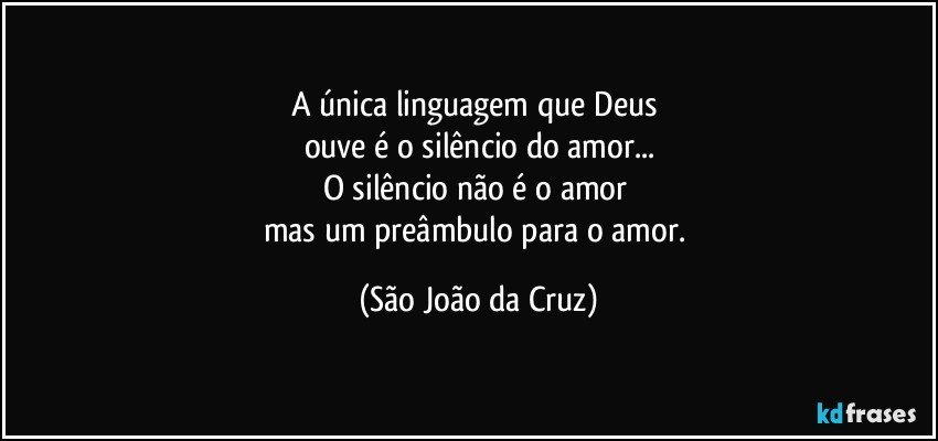 A única linguagem que Deus 
ouve é o silêncio do amor...
O silêncio não é o amor 
mas um preâmbulo para o amor. (São João da Cruz)