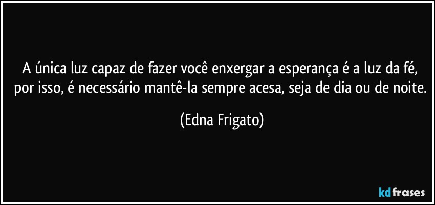 A única luz capaz de fazer você enxergar a esperança é a luz da fé,  por isso, é necessário mantê-la sempre acesa, seja de dia ou de noite. (Edna Frigato)