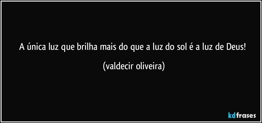 A única luz que brilha mais do que a luz do sol é a luz de Deus! (valdecir oliveira)