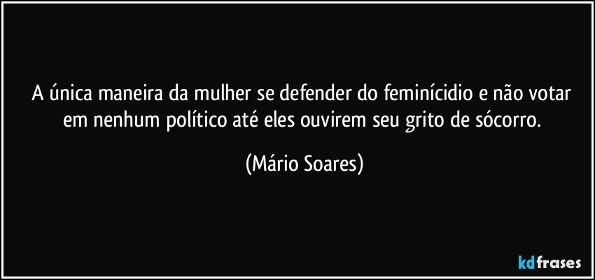 A única maneira da mulher se defender do feminícidio e não votar em nenhum político até eles ouvirem seu grito de sócorro. (Mário Soares)