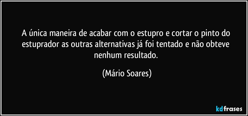 A única maneira de acabar com o estupro e cortar o pinto do estuprador as outras alternativas já foi tentado e não obteve nenhum resultado. (Mário Soares)