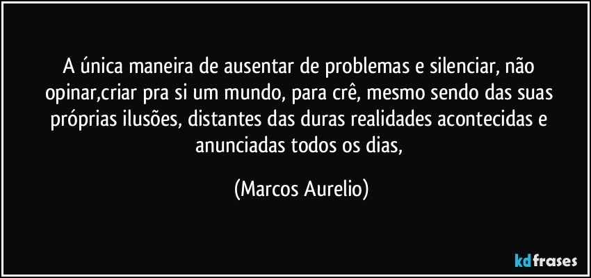 A única maneira de ausentar de problemas e silenciar, não opinar,criar pra si um mundo, para crê, mesmo sendo das suas próprias ilusões, distantes das duras realidades acontecidas e anunciadas todos os dias, (Marcos Aurelio)