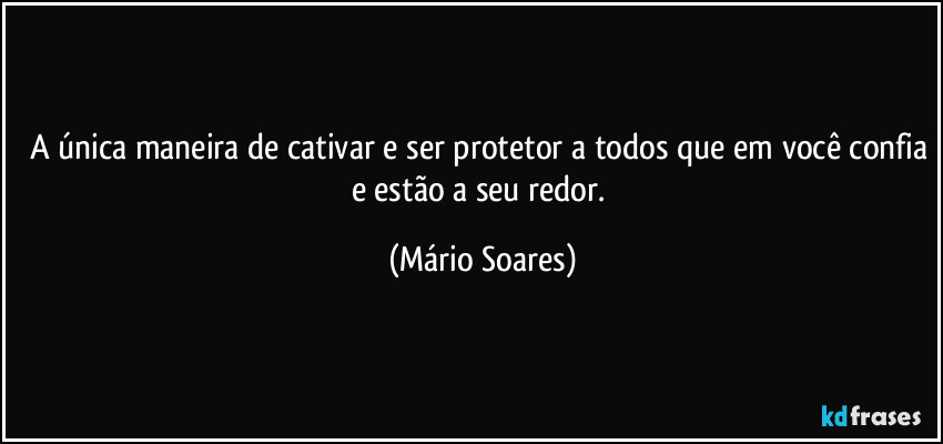 A única maneira de cativar é ser protetor a todos que em você confia e estão a seu redor. (Mário Soares)