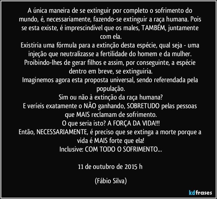 A única maneira de se extinguir por completo o sofrimento do mundo, é, necessariamente, fazendo-se extinguir a raça humana. Pois se esta existe, é imprescindível que os males, TAMBÉM, juntamente com ela.
Existiria uma fórmula para a extinção desta espécie, qual seja - uma injeção que neutralizasse a fertilidade do homem e da mulher. Proibindo-lhes de gerar filhos e assim, por conseguinte, a espécie dentro em breve, se extinguiria.
Imaginemos agora esta proposta universal, sendo referendada pela população.
Sim ou não à extinção da raça humana?
E veríeis exatamente o NÃO ganhando, SOBRETUDO pelas pessoas que MAIS reclamam de sofrimento.
O que seria isto? A FORÇA DA VIDA!!!
Então, NECESSARIAMENTE, é preciso que se extinga a morte porque a vida é MAIS forte que ela!
Inclusive: COM TODO O SOFRIMENTO...

11 de outubro de 2015 h (Fábio Silva)