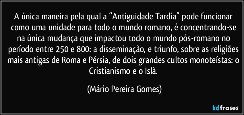 A única maneira pela qual a “Antiguidade Tardia” pode funcionar como uma unidade para todo o mundo romano, é concentrando-se na única mudança que impactou todo o mundo pós-romano no período entre 250 e 800: a disseminação, e triunfo, sobre as religiões mais antigas de Roma e Pérsia, de dois grandes cultos monoteístas: o Cristianismo e o Islã. (Mário Pereira Gomes)